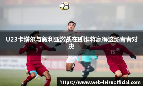 U23卡塔尔与叙利亚激战在即谁将赢得这场青春对决